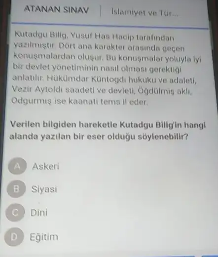 ATANAN SINAV Islamiyet ve Túr __
Kutadgu Bilig, Yusuf Has Hacip tarafindan
yazilmiştur. Dòrt ana karakter arasinda gecen
konusmalardan olugur. Bu konugmalar yoluyla lyi
bir devlet yonetiminin nasi olmasi gerektigi
anlatilir. Hukumdar Kuntogdi hukuku ve adalet!
Vezir Aytoldi saadeti ve devleti, Ởgdülmig akli,
Odgurmis ise kaanati tems ll eder.
Verilen bilgiden hareketle Kutadgu Billgin hang!
alanda yazilan bir eser oldugu sóylenebilir?
A Askeri
B Siyasi
Dini
D ) Egitim