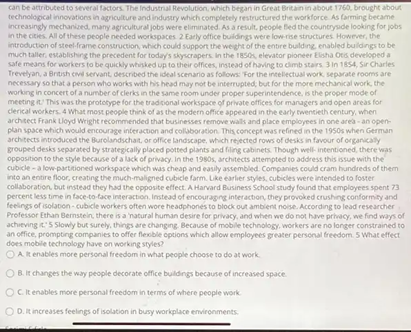 can be attributed to several factors. The Industrial Revolution, which began in Great Britain in about 1760, brought about
technological innovations in agriculture and industry which completely restructured the workforce. As farming became
increasingly mechanized, many agricultural jobs were eliminated. As a result, people fled the countryside looking for jobs
in the cities. All of these people needed workspaces. 2 Early office buildings were low-rise structures However,the
introduction of steel-frame construction , which could support the weight of the entire building, enabled buildings to be
much taller, establishing the precedent for today's skyscrapers In the 1850s, elevator pioneer Elisha Otis developed là
safe means for workers to be quickly whisked up to their offices, instead of having to climb stairs 3 In 1854 Sir Charles
Trevelyan, a British civil servant, described the ideal scenario as follows:"For the intellectual work, separate rooms are
necessary so that a person who works with his head may not be interrupted; but for the more mechanical work.the
working in concert of a number of clerks in the same room under proper superintendence, is the proper mode of
meeting it." This was the prototype for the traditional workspace of private offices for managers and open areas for
derical workers. 4 What most people think of as the modern office appeared in the early twentieth century, when
architect Frank Lloyd Wright recommended that businesses remove walls and place employees in one area-an open-
plan space which would encourage interaction and collaboration This concept was refined in the 1950s when German
architects introduced the Burolandschair or office landscape, which rejected rows of desks in favour of organically
grouped desks separated by strategically placed potted plants and filling cabinets. Though well-intentioned, there was
opposition to the style because of a lack of privacy. In the 1980s.architects attempted to address this issue with the
cubicle - a low-partitioned workspace which was cheap and easily assembled. Companies could cram hundreds of them
into an entire floor creating the much-maligned cubicle farm. Like earlier styles, cubicles were intended to foster
collaboration, but instead they had the opposite effect A Harvard Business School study found that employees spent 73
percent less time in face-to-face interaction. Instead of encouraging interaction, they provoked crushing conformity and
feelings of isolation-cubicle workers often wore headphones to block out ambient noise. According to lead researcher
Professor Ethan Bernstein, there is a 'natural human desire for privacy, and when we do not have privacy, we find ways of
achieving it.'5 Slowly but surely, things are changing Because of mobile technology workers are no longer constrained to
an office, prompting companies to offer flexible options which allow employees greater personal freedom. 5 What effect
does mobile technology have on working styles?
A. It enables more personal freedom in what people choose to do at work
B. It changes the way people decorate office buildings because of increased space.
C. It enables more personal freedom in terms of where people work
D. It increases feelings of isolation in busy workplace environments.