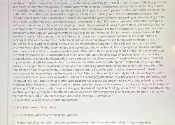 can be attributed to several factors. The Industrial Revolution, which began in Great Britain in about 1760 brought about
technological innovations in agriculture and industry which completely restructured the workforce. As farming became
increasingly mechanized, many agricultural jobs were eliminated. As a result, people fled the countryside looking for jobs
in the cities. All of these people needed workspaces. 2 Early office buildings were low-rise structures. However the
introduction of steel-frame construction, which could support the weight of the entire building, enabled buildings to be
much taller, establishing the precedent for today's skyscrapers In the 1850 s elevator pioneer Elisha Otis developed a
safe means for workers to be quickly whisked up to their offices instead of having to climb stairs. 3 In 1854, Sir Charles
Trevelyan, a British civil servant,described the ideal scenario as follows: "For the intellectual work, separate rooms are
necessary so that a person who works with his head may not be interrupted; but for the more mechanical work the
working in concert of a number of clerks in the same room under proper superintendence, is the proper mode of
meeting it." This was the prototype for the traditional workspace of private offices for managers and open areas for
clerical workers. 4 What most people think of as the modern office appeared in the early twentieth century, when
architect Frank Lloyd Wright recommended that businesses remove walls and place employees in one area - an open-
plan space which would encourage interaction and collaboration. This concept was refined in the 1950s when German
architects introduced the Burolandschair, or office landscape which rejected rows of desks in favour of organically
grouped desks separated by strategically placed potted plants and filing cabinets. Though well-intentioned, there was
opposition to the style because of a lack of privacy. In the 1980s , architects attempted to address this issue with the
cubicle - a low-partitioned workspace which was cheap and easily assembled. Companies could cram hundreds of them
into an entire floor,creating the much-maligned cubicle farm. Like earlier styles, cubicles were intended to foster
collaboration, but instead they had the opposite effect. A Harvard Business School study found that employees spent 73
percent less time in face-to-face interaction. Instead of encouraging interaction, they provoked crushing conformity and
feelings of isolation - cubicle workers often wore headphones to block out ambient noise. According to lead researcher
Professor Ethan Bernstein, there is a 'natural human desire for privacy, and when we do not have privacy, we find ways of
achieving it.'5 Slowly but surely, things are changing. Because of mobile technology, workers are no longer constrained to
an office, prompting companies to offer flexible options which allow employees greater personal freedom. 7 What two
types of workers did Sir Charles Trevelyan describe in his study of workplaces?
A. intellectual workers and mechanical workers
B. collaborators and architects
C. intellectual workers and managerial workers
D. mechanical workers which requires speaking and mechanical workers which doesn't 't require speaking