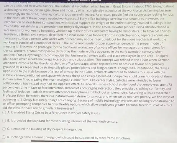 can be attributed to several factors. The Industrial Revolution, which began in Great Britain in about 1760, brought about
technological innovations in agriculture and industry which completely restructured the workforce. As farming became
increasingly mechanized, many agricultural jobs were eliminated As a result, people fled the countryside looking for jobs
in the cities. All of these people needed workspaces. 2 Early office buildings were low-rise structures However,the
introduction of steel-frame construction , which could support the weight of the entire building, enabled buildings to be
much taller, establishing the precedent for today's skyscrapers In the 1850s, elevator pioneer Elisha Otis developed a
safe means for workers to be quickly whisked up to their offices instead of having to climb stairs. 3 In 1854, Sir Charles
Trevelyan, a British civil servant, described the ideal scenario as follows: "For the intellectual work, separate rooms are
necessary so that a person who works with his head may not be interrupted; but for the more mechanical work the
working in concert of a number of clerks in the same room under proper superintendence, is the proper mode of
meeting it." This was the prototype for the traditional workspace of private offices for managers and open areas for
clerical workers. 4 What most people think of as the modern office appeared in the early twentieth century, when
architect Frank Lloyd Wright recommended that businesses remove walls and place employees in one area -an open-
plan space which would encourage interaction and collaboration This concept was refined in the 1950s when German
architects introduced the Burolandschait, or office landscape , which rejected rows of desks in favour of organically
grouped desks separated by strategically placed potted plants and filing cabinets. Though well-intentioned, there was
opposition to the style because of a lack of privacy. In the 1980s architects attempted to address this issue with the
cubicle - a low-partitioned workspace which was cheap and easily assembled. Companies could cram hundreds of them
into an entire floor creating the much-maligned cubicle farm. Like earlier styles, cubicles were intended to foster
collaboration, but instead they had the opposite effect A Harvard Business School study found that employees spent 73
percent less time in face-to-face interaction. Instead of encouraging interaction, they provoked crushing conformity and
feelings of isolation - cubicle workers often wore headphones to block out ambient noise. According to lead researcher
Professor Ethan Bernstein, there is a 'natural human desire for privacy, and when we do not have privacy, we find ways of
achieving it.'5 Slowly but surely, things are changing. Because of mobile technology, workers are no longer constrained to
an office, prompting companies to offer flexible options which allow employees greater personal freedom. 2 What effect
did the elevator have on the growth of businesses?
A. It enabled Elisha Otis to be a forerunner in worker safety issues.
B. It provided the standard for most building interiors of the twentieth century.
C. It enabled the building of skyscrapers in large cities.
D. It changed the amount of weight which could be supported by steel-frame structures.