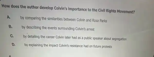 How does the author develop Colvin's importance to the Civil Rights Movement?
A
by comparing the similarities between Colvin and Rosa Parks
B.
by describing the events surrounding Colvin's arrest
C.
by detailing the career Colvin later had as a public speaker about segregation
D. by explaining the impact Colvin's resistance had on future protests