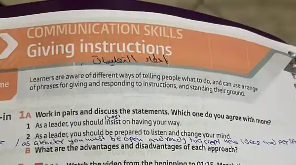 are aware of different ways of telling people what to do. and can use a range
of phrases forgiving and responding to instructions and standing their ground.
in
1A Work in pairs and discuss the statements. Which one do you agree with more?
1 As a leader,you should insist on having your way.
As a leader, you should be prepared to listen and change your mind.
a leader	roacred
B What are the advantages and disadvantages of each approach?
Watch the video from the beninning to 01:15 M.