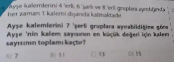 Ayse kalemler ni 4 verli 6 'sarlive 8 'erli gruplara ayirdiginda
12
her zaman 1 kalemi disanda kalmaktadir.
Ayse ka lemlerini 7 'perti gruplara ayrrabildigin gồre
Ayse 'nin kalem sayisinin en küçük degeri için kalem
sayisinin toplam kaçtir?
A) 7
B) 11
13
D) 15