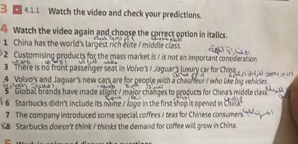 B - 4.1.1 Watch the video and check your predictions.
4 Watch the video again and choose the correct option in italics.
1 China has the world's largest rich elite /middle class.
2 Customising products for the mass market is / is not an important consideration.
3 There is no front passenger seat in Volvo's I Jaguar's luxury car for China
4 Volvo's and Jaguar's new cars are for people with a chaulfeur I who like big vehicles.
5 Global brands have made slight / major changes to products for China's middle class."
6 Starbucks didn't include its nǎme / logo in the first shop it opened in China?
7 The company introduced some special coffees/ teas for Chinese consumers. Whi
K8 Starbucks doesn't think/thinks the demand for coffee will grow in China.