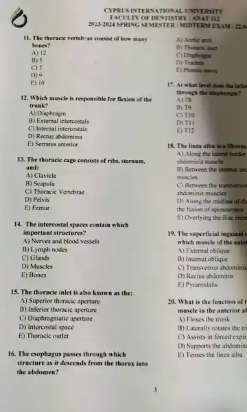 B) 5
C) 7
D) 9
E) 10
12. Which muscle is responsible for flexion of the
trunk?
A) Diaphragm
B) External intercostals
C) Internal intercostals
D) Rectus abdominis
E) Serratus anterior
13. The thoracic cage consists of ribs, sternum,
and:
A) Clavicle
B) Scapula
C) Thoracic Vertebrae
D) Pelvis
E) Femur
14. The intercostal spaces contain which
important structures?
A) Nerves and blood vessels
B) Lymph nodes
C) Glands
D) Muscles
E) Bones
15. The thoracic inlet is also known as the:
A) Superior thoracic aperture
B) Inferior thoracic aperture
C) Diaphragmatic aperture
D) Intercostal space
E) Thoracic outlet
16. The esophagus passes through which
structure as it descends from the thorax into
the abdomen?
CYPRUSINTE RNAT ONALLY TVERSITY
FACULTY OF DENTIST RYIA NAT112
2023-2024 SPRING S EMEST ER/M IIDTERM EXAM 1220
11. The thoracic vertebra consist of how many
bones?
A) 12
A) Acrtic arch
B) Thoracic duct
C) Diaphragm
D) Trachea
E) Phrenic nerve
17. At what level does the infer
through the diaphragm?
A) 18
B) T9
C) T10
D) TII
E) T12
18. The linea alba is a fibrous
A) Along the lateral border
abdominis muscle
B) Between the internal and
muscles
C) Between the transversus
abdominis muscles
D) Along the midline of th
the fusion of aponeuroses
E) Overlying the iliac crest
19. The superficial inguinal I
which muscle of the anter
A) External oblique
B) Internal oblique
C) Transversus abdominis
D) Rectus abdominis
E) Pyramidalis
20. What is the function of t
muscle in the anterior al
A) Flexes the trunk
B) Laterally rotates the trị
C) Assists in forced expir
D) Supports the abdomin:
E) Tenses the linea alba