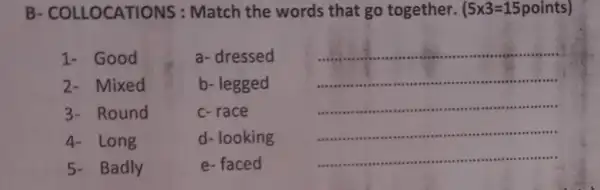 B- COLLOCATIO VS : Match the words that go together.
(5times 3=15points)
1- Good	a-dressed
__
Mixed	b- legged
__
Round	c-race
__
4- Long	d- looking
__
5- Badly
e-faced
__