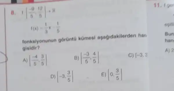 B f((-9)/(5),(12)/(5))arrow R
f(x)=(1)/(3)x-(1)/(5)
fonksiyonunun gorünto kümesi agagidakile rden han
gisidir?
A) [(-4)/(5),(3)/(5)]
B) [(-3)/(5),(4)/(5)]
C) (-3,3)
D) [-3,(3)/(5)]
E) [0,(3)/(5)]
11.1 ger
egits
Bun
han
A) 2