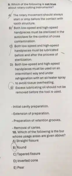 B. Which of the following is not true
about rotary cutting instruments?
A) The rotary movement should always
start or stop before the contact with
tooth structure.
B)/ Both low-speed and high-speed
handpieces must be sterilized in the
autoclave for the control of cross
contamination.
c) Both low-speed and high-speed
handpieces must be lubricated
before and after the process of
sterilization.
D) Both low-speed and high-speed
handpieces must be used on an
intermittent way and under
refrigeration with an air/water spray
to avoid tissue overheating.
E) Excess lubricating oil should not be
removed before the tool is used.
- Initial cavity preparation.
- Extension of preparation.
- Preparation of retention grooves.
- Removal of caries.
10. Which of the following is the bur
whose usage areas are given above?
A) Straight fissure
B) Round
C) Tapered fissure