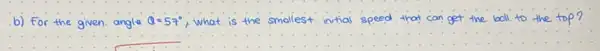 b) For the given angle Q=57^circ  what is the smallest initial speed that can get the boll to the top?
__ __