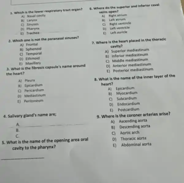 B) Larynx
C) Sinuses
D) Pharynx
E) Trachea
2. Which one is not the paranasal sinuses?
A) Frontal
B) Sphenoid
C) Temporal
D) Ethmoid
E) Maxillary
3. What is the fibrosis capsule's name around
the heart?
A) Pleura
B) Epicardium
C) Pericardium
D) Mediastinum
E) Peritoneum
4. Salivary gland's name are;
A.
B.
C.
5. What is the name of the opening area oral
cavity to the pharynx?
__
6. Where do the superior and inferior caval
veins open?
A) Right atrium
B) Left atrium
C) Right ventricle
D) Left ventricle
E) Left auricle
7. Where is the heart placed in the thoracic
cavity?
A) Superior mediastinum
B) Inferior mediastinum
C) Middle mediastinum
D) Anterior mediastinum
E) Posterior mediastinum
8. What is the name of the inner layer of the
heart?
A) Epicardium
B) Myocardium
C) Subcardium
D) Endocardium
E) Postcardium
9. Where is the coroner arteries arise?
A) Ascending aorta
B) Descending aorta
C) Aortic arch
D) Thoracic aorta
E) Abdominal aorta