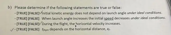 b) Please determine if the following statements are true or false:
-[TRUE] [FALSE]V/nitial kinetic energy does not depend on launch angle under ideal conditions.
-[TRUE][FALSE] When launch angle increases the initial speed decreases under ideal conditions.
- [TRUE] [FALSE/During the flight, the,horizontal velocity increases.
V-[TRUE] [FALSE] tright depends on the horizontal distance, Xf.