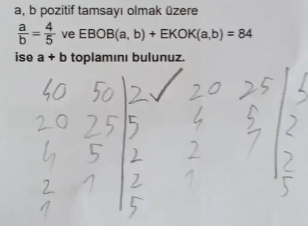 a, b pozitif tamsayi olmak üzere
(a)/(b)=(4)/(5) ve EBOB(a,b)+EKOK(a,b)=84
ise a+b toplamini bulunuz.