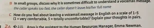 B In small groups, discuss why it is sometimes difficult to understand a voicemail message.
the caller speaks too fast, the caller doesn't leave his/her full name
C How do you feel about leaving a message in English on a scale of
1-5
(1=very comfortable, 5=totally uncomfortable) ? Explain your thoughts in pairs.
1) 2.01 Anva is the assistant to the Human Resources Manager, Emma Newman.