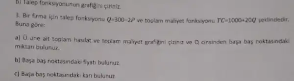 b) Talep fonksiyonunun grafigini çiziniz.
3. Bir firma için talep fonksiyonu Q=300-2P ve toplam maliyet fonksiyonu TC=1000+20Q seklindedir.
Buna góre:
a) G. üne ait toplam hasilat ve toplam maliyet grafigini ciziniz ve Q cinsinden basa bas noktasindaki
miktari bulunuz.
b) Basa bas noktasindak fiyati bulunuz.
c) Basa bas noktasindak kari bulunuz.