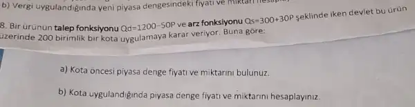 b) Vergi uygulandigind:a yeni piyasa dengesindeki fiyati ve miktari nesapia)
8. Bir urünun talep fonksiyonu Qd=1200-50P
ve arz fonksiyonu Qs=300+30P
seklinde iken devlet bu ürün
uzerinde 200 birimlik bir kota uygulamaya karar veriyor. Buna gore:
a) Kota oncesi piyasa denge fiyative miktarin bulunuz.
b) Kota uygulandiğinda piyasa denge fiyati ve miktarini hesaplayiniz.