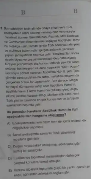 B
11. Bati edebiyati tesiri altinda ortaya çikan yeni Türk
edebiyatinin ikinci nesline mensup olan ve sirasiyla
Tanzimat sonrasi Servetifinun, Fecriati, Milli Edebiyat
ve Cumhuriyet dônemlerinde yaşayan Abdülhak Hamit,
bu oldukça uzun zaman içinde Türk edebiyatinda sekil
ve muhteva bakimindan gergek anlamda yenilikler
yapan sahsiyetlerin basinda gelir. Tanzimattan sonra
devrin siyasi ve sosyal meselelerinden daha ziyade
bireysel problemleri sôz konusu ederek yeni bir sanat
anlayişi benimseyen ve daha yaşarken "Sair-i Azam"
ünvantyla sôhret kazanan Abdülhak Hamit, yeni Tùrk
siirinde sanatçi dehasina sahip, metafizik anlaminda
gerçekten bũyük bir ürpermedir. Son derece zengin
bir hayal dünyasina sahip olan Abdülhak Hamitin,
ozellikle karisi Fatma Hanim'in oldukça gene yasta
olũmũ üzerine kaleme aldigi Makber adli eseri, yeni
Türk giirinin üzerinde en cok konusulan ve tartigilan
eserlerinin başinda gelir.
Bu parçadan hareketle Abdülhak Hamit ile ilgili
aşağidakilerden hangisine ulasilamaz?
A) Edebiyatimizda hem biçim hem de içerik anlaminda
değişiklikler yapmiştir.
B) Sanat anlayişinda zamanla farkli yônelimler
meydana gelmiştir.
C) Değeri hayattayken anlaşilmiş, edebiyatta cigir
açmiş bir sanatçidir.
D) Eserlerinde toplumsal meselelerden daha cok
bireysel konulara temas etmiştir.
E) Konusu itibariyla toplumda güçlü bir yanki uyandiran
eseri, sôhretinin artmasini saglamiştir.