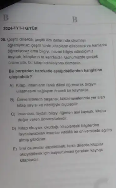 B
2024-TYT-TG/TUR
28. Cesitii dillerde, cesiti ilim dallarinda okumayi
ôğreniyoruz; ceşiti türde kitaplarin alfabesini ve harflerini
ôğreniyoruz ama bilgiyi nazari bilgiyi edindigimiz
kaynak, kitaplarin ta kendisidir. Gũnümüzde gercek
üniversite, bir kitap koleksiyonu demektir.
Bu parçadan hareketle aşağidakilerden hangisine
ulaşilabilir?
A) Kitap, insanlarin farki dilleri Ogrenerek bilgiye
ulasmasini saglayan ônemli bir kaynaktir.
B) Universitelerin başarisi, kütúphanelerinde yer alan
kitap sayisi ve niteligiyle olçülebilir.
C) Insanlara faydali bilgiyi ogreten asil kaynak kitaba
deger veren üniversitelerdir.
D) Kitap okuyan okuduğu kitaplardaki bilgilerden
faydalanabilen insanlar nitelikli bir Gniversitede egitim
almis gibidirler
E) ilmi okumalar yapabilmek, farkli dillerde kitaplar
okuyabilmek için başvurulmasi gereken kaynak
kitaplardir.