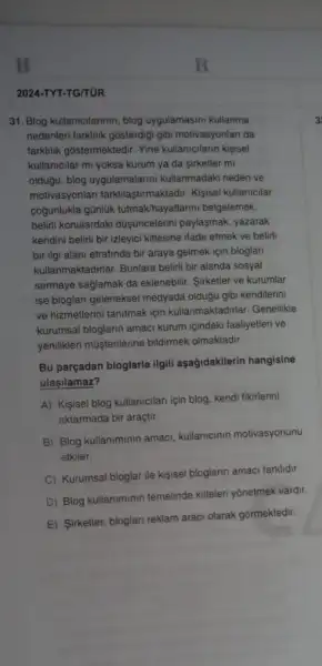 B
2024-TYT-TG/TUR
31. Blog kullanicilarinin, blog uygulamasini kullanma	3
nedenleri farkilik gôsterdiji gibi motivasyonlari da
farklilik gostermektedir. Yine kullanicilarin kisisel
kullanicilar mi yoksa kurum ya da sirketler mi
oldugu, blog uygulamalarini kullanmadaki neden ve
motivasyonlan farklilaştirmaktadir.Kisisel kullanicilar
cogunlukla günluk tutmakhayatlar ini belgelemek,
beliri konulardaki düşjuncelerin paylaşmak, yazarak
kendini belirli bir izleyici kitlesine ifade etmek ve belirli
bir ilgi alani etrafinda bir araya gelmek için bloglan
kullanmaktadirlar. Bunlara beliri biri alanda sosyal
sermaye sagiamak da eklenebili Sirketler ve kurumlar
ise bioglari geleneksel medyada olduğu gibi kendilerini
ve hizmetlerini tanitmak için kullanmaktadirlar. Genellikle
kurumsal bloglarin amaci kurum icindeki faaliyetleri ve
yenilikleri musterilerine bildirmek olmaktadir.
Bu parçadan bloglarla ilgili aşağidakilerin hangisine
ulasilamaz?
A) Kisisel blog kullanicilan için blog, kendi fikirlerini
aktarmada bir araçtir.
B) Blog kullaniminin amaci kullanicinin motivasyonunu
etkiler.
C) Kurumsal bloglar ile kisisel bloglarin amaci farklidir.
D) Blog kullaniminin temelinde kitleleri yonetmek vardir.
E) Sirketler, bloglan reklam araci olarak gôrmektedir.