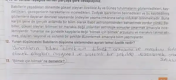 Babillerin yaşadiklari donemde gõksel olaylari ôzellikle Ay ve Günes tutulmalarini gõzlemledikleri, kay-
dettikleri, gezegenlerin hareketlerini inceledikleri Zodyak işaretlerini belirledikleri ve bu kaydedilmis
gozlemlere dayanan devreler sayesinde ondeyiler yapma imkânina sahip olduklar bilinmektedir. Buna
kargin gene de gerçek anlamda bir bilim olarak Babil astronomisinden bahsetmek zordur cünku Ba-
biller, goksel olaylari bilimsel bir merakla degil onlardan astrolojik sonuclar-cikarmak amaciyla ince-
lémişlerdir. Yunanlar ise gündelik kaygilarla degil "bilmek için bilmek"arzusunu ve merakini tatmin et-
mek, olaylari rasyonel ve sistemli bir sekilde düzenlemek amaciyla bilim yapmişlardir.
12. Yunan düşüncesini Babillerin düşũnme sisteminden ayiran temel ozellik nedir?
__
duncalila	lmet"arzusunu
etmek
13. "Bilmek için bilmek ne demektir?
__