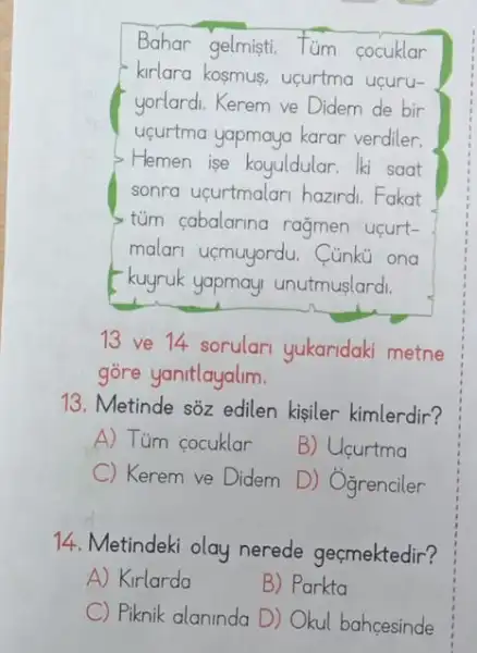 Bahar gelmisti.Tum cocuklar
kirlara kosmus, ucurtma ucuru-
yorlardi. Kerem ve Didem de bir
upurtma yapmaya karar verdiler.
Hemen ise koyuldular lki saat
sonra ucurtmalari hazirdi Fakat
tủm cabalarina rağmen ucurt-
malari uçmuyordu.Cúnku ong
kuyruk yapmay unutmuslardi.
13 ve 14 sorular yukaridaki metne
gòre yanitlayalim.
13. Metinde sôz edilen kisiler kimlerdir?
A) Tüm cocuklar
B) Ucurtma
C) Kerem ve Didem D) Ogrenciler
14. Metindeki olay nerede geçmektedir?
A) Kirlarda
B) Parkta