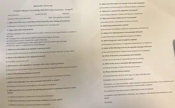 Bahcesehir University
PTR1007 Medical Terminology Mid term Exam Questions -Group B
Name-surname:
Student Number:
Signature:
Duration of the exam: 30 minutes
Note: Each question is 5 points
1. Which one of the term is used when we don't know the exact etiology of the disease?
a) Idiopathic b) latrogenic c) Congenital d) Pathognomonic e) Symptomatic
2. Please select the wrong sentence.
a) Cholecystectomy is the surgical procedure which is done for removing gall bladder to outside of
the body.
b) 'Lumbogo' term is the same in English medical terminology as its origin.
c) Stethoscope is used to visualize the inside of the body.
d) Epicrisis is a detailed history of the patient given from the hospital after discharge
e) The term 'splint'is originated from Dutch language.
3. Which one of the below is an example of eponymic term?
a) Tendo Achillis b)Dracunculus medinensis c) Pes anserinus d) Caput medusae e) Tuba Fallopii
4. Which of the following is not a diagnostic method?
a) CT b) EMG c) MI d) IVP e) PET
a) disease/acarus b) microbe(cwitas c)invasion/opening d) toxigenicity/forfice e)bacteria/abscess
5. Which answer is the equivalent or synonym of the terms virulence/meatus?
6. Which of the following pairings is incorrect?
a) Cardia-Cor b)Enteron-Intestinum c) Lien-Cutis d) Nephro-Ren e) Encephalon -Cerebrum
7. Which of the following is not a term associated with tumor or cancer?
a) Leukemia b) Pneumonia c) Meningioma d) Metastasis e) Neoplasm
8. Which one of the term is used for the meaning of prevention or protective treatment of the
disease?
a) Prognosis b) latrogenic c)Diagnosis d) Prophylaxis e)Sanitation
9. Which one of the term is used if the disease is limited to a certain region?
a) Insidance b) Epidemic c) Pandemic d) Endemic e) Sporadic
11. Which one of the below is an example of the termini combinati?
a) Hemarthrosis b) Chronic gastritis c) Meninx d)Rhinitis e) Morbidity
12. Which term is used for the coagulation of the blood?
a) Hemorrage b) Ischemia c) Embolus d) Infarction e) Thrombosis
13. Which term defines sudden loss of consciousness?
a) Syncope b) Stupor c) Somnolance d) Shock e) Cyanosis
14. Which drug entering route is enteral?
a) Intramuscular b) Inhalation c) Rectal d) Subcutaneous e) Intradermal
15. Which of the following terms is not associated with pain?
a) Colic b) Peristalsis c) Arthralgia d) Coccydynia e) Analgesy
16. Which drug group is used to suppress coughing?
a) Antiemetic b) Spasmolytics c) Antipyretic d) Expectorants e) Antitussive
17. Which of the following terms has the opposite meaning of diarrhea?
a) Encopresis b) Flatulence c) Meteorism d) Distension e) Constipation
18. Which of the terms is not associated with infection?
a) Sclerosis b) Tularemia c) Croup d) Mal de Pott e) Impetigo
19. Which of the terms is associated with inflammation?
a) Exudate b) Vertigo c) Flutter d) Aneurysm e) Suture
20. Please select the correct sentence.
a) Puerperal period is the first
30-40 days of a baby's life after birth.
b) Mobility is the movement of the bowels.
c) Symptom is an objective finding, usually detected on physical examination, from a laboratory test
or on an x-ray.that indicates the presence of abnormality or disease.
d) Complication is an early symptom indicating the onset of a disease.
e) Hepatitis is the inflammation of the liver.due usually to viral infection but sometimes to toxic
agents
Good luck...