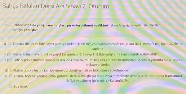 Bahçe Bitkileri Dersi Ara Sinavi 2. Oturum
1- Sebareclikte fide yetistirme harglar piskinleştirilmesi ve dikimi hakkinda aşağida verilen ifadelerden
hangisi yanliştir?
a) Dekara dikilecek fide sayis i(adet)=dekar(1000m^2)/swa arasm mesafe (m)times sra uzerimesafe (m) formulü ile he
saplanir.
b) Hastalik taşimayan torfve perlit karişimlari (2:1 veya 1:1)fide yetiştirme harci olarak kullanilabilir.
c) Fide pişkinleştirmes' yapilarak bitkide kutikula, mum, tũy gibi koruma kismlarimin olusmasi yaninda kuru madde
miktari arttirilir.
d) Fideleri pişkinleştirirken buyüme durdurulmamali ve bitki strese sokulmalidir.
e) Kirmizi toprak: yanmiş ciftlik gúbresi: dere kumu (hepsi steril veya dezenfekte olmali), 4:2:1 oraninda hazirlanara
k fide yetiştirme harci olarak kullanilabilir.
Bos birak