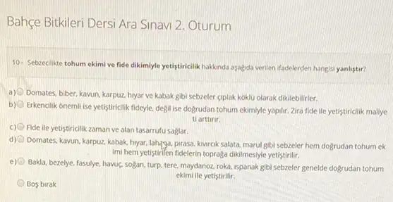 Bahçe Bitkileri Dersi Ara Sinavi 2. Oturum
10- Sebzecilikte tohum ekimi ve fide dikimiyle yetigtiriclik hakkinda asaệda verilen ifadelerder hangisi yanlistir?
a) Domates, biber, kavun, karpuz hryar ve kabak gibi sebzeler giplak koklu olarak dikilebilirler.
b)
Erkencilik onemili ise yetistiricilik fideyle, degil ise dogrudan tohum ekimiyle yapilir. Zira fide ile yetistiricllik maliye
ti arttinr.
c) Fide ile yetiştiricilikzaman ve alan tasarrufu saglar.
d)
Domates, kavun, karpuz, kabak hyar, lahgyga, pirasa, kwrok salata marul gibi sebzeler hem dogrudan tohum ek
Imi hem yetiştirilen fidelerin toprağa dikilmesiyle yetistirilir.
e)
Bakla, bezelye, fasulye, havus,sogan, turp, tere, maydanoz roka, ispanak gibl sebzeler genelde dogrudan tohum
ekimi lle yetistirilir.
Bos birak