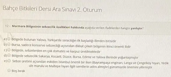 Bahçe Bitkileri Dersi Ara Sinavi 2. Oturum
12- Marmara Bôlgesinin sebzecilik Gzellikleri hakkinda aşagida verilen ifadelerden hangisi yanlistir?
a) Bolgede bulunan Yalova, Turklyede seracilign ilk basladigi illerden birisidir
b) Bursa, sadece konserve sebzecility açisindan dikkat ceken bolgenin ikinci onemli ilidir
c) Bolgede, sebzelerden en çok domates ve karpuz Gretilmektedir
d) Bolgede sebzedilk Sakarya, Kocael Dozce, Bursa, Edirne ve Yalova illerinde yogunlaşmiştr
e) Sebze Gretimi açisndan eskiden Istanbul onemli bir iken (Bayrampaşa enginari, Langa ve Cengelkoy hiyan, Yedik
ule marulu ve Maltepe hyan ilgili semtlerin adini almiştir) gúnümúzde onemin yitirmistir
Bos birak