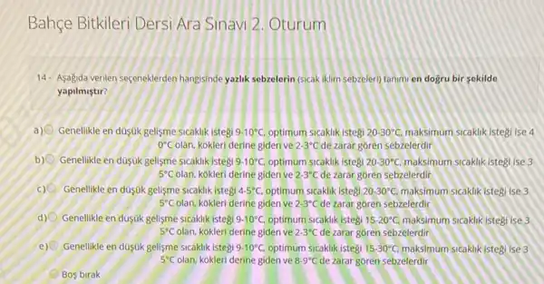 Bahçe Bitkileri Dersi Ara Sinavi 2. Oturum
14.Asagida verilen seçeneklerden hangisinde yazlik sebzelerin (sicak iklim sebzeleri) tanimi en dogru bir sekilde
yapilmistir?
a) Genellikle en dúsúk gelisme sicaklik istegi 9.10^circ C, optimum sicaklik istegi 20-30^circ C, maksimum sicaklik Istegi ise 4
0^circ C olan, kokleri derine giden ve 2-3^circ C de zarar goren sebzelerdir
b) Genelikle en dusuk gelisme sicaklik istegi 9-10^circ C optimum sicaklik istegi 20-30^circ C maksimum sicaklik istegi ise 3
5^circ C olan, kokleri derine giden ve 2-3^circ C de zarar goren sebzelerdir
c) Genellikle en duşúk gelisme sicaklik istegi 4-5^circ C optimum sicaklik istegi 20-30^circ C, maksimum sicaklik istegi ise 3
5^circ C olan, kokleri derine giden ve 2-3^circ C de zarar goren sebzelerdir
d) Genellikle en duşúk gelişme sicaklik istegi 9-10^circ C, optimum sicaklik istegi 15-20^circ C, maksimum sicaklikistegi ise 3
5^circ C olan, kokleri derine giden ve 2-3^circ C de zarar goren sebzelerdir
e) Genelikle en duşuk gelisme sicaklik istegi 9-10^circ C. optimum sicaklik istegi 15-30^circ C, maksimum sicaklikistegi ise3
5^circ C olan, kokleri derine giden ve 8.9^circ C de zarar goren sebzelerdir
Bos birak