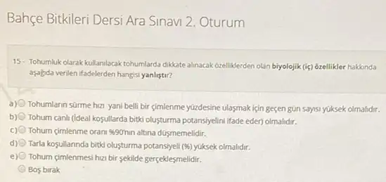 Bahçe Bitkileri Dersi Ara Sinavi 2. Oturum
15- Tohumluk olarak kullanilacak tohumlarda diklate almaxak bzelliklerden olán biyolojik (iiç) ozellikler hakkanda
aşalgda verilen ifadelerden hangisi yanlistir?
a) Tohumlann sürme hiza yani belli bir cimlenme yúzdesine ulasmak için geçen gün saysi yuksek olmalidir.
b) Tohum canh (ideal kosullarda bitki olusturma potansiyelini ifade eder) olmalidir.
Tohum cimlenme orani 90min altina düsmemelidir.
d) Tarla koşullannda bitki olusturma potansiyeli (% ) yüksek olmalidir.
e) 0 Tohum cimlenmesi hzz bir sekilde gerçeklesmelidir.
Bos birak