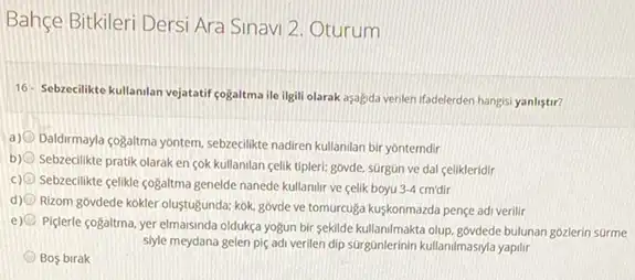 Bahçe Bitkileri Dersi Ara Sinavi 2. Oturum
16- Sebrecilikte kullanilan vejatatif cogaltma ile ilgili olarak asaljda venlen ifadelerden hangis:yanlistir?
a)
Daldirmayla cogaltma yontem, sebzedilike nadiren kullanilan bir yonterndir
b)
Sebzecilikte pratik olaraken sok kullanilan celik tipleri:govde, surgun ve dal celikleridir
c) Sebzeclikte celikle cogaltma genelde nanede kullanilir ve celik boyu 3.4
d)
Rizom góvdede kokler olustugunda kok, govde ve tomurcuga kuşkonmazda pençe adi verilir
e)
Piderle cogaltma, yer elmaisinda oldukça yogun bir sekilde kullami/makta olup. goviede bulunan gozlerin surme
siyle meydana gelen piç adi verilen dip surgunlerinin kullanimasyla yapilir
Bos birak