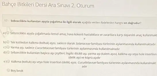 Bahçe Bitkileri Dersi Ara Sinavi 2. Oturum
17. Sebzecilikte kullanilan asyla fogaltma ile ilgili olarak aşa/gida venien ifadelerden hangis en dogrudur?
a) Sebzeclikte asyla cogaltmada temel amaç/hava kokenli hastaliklara ve zararlilara karsi dayaniki anaç kullanmakt
b) Tek kotiledon kalkma (koltuk)asss, sadece olarak Solanaceae familyasi tunterinin aplanmassnotakulanimaktadr.
c) Yarma aşL sadece Cucurbitaceae familyas tutukrinin aşjanmasnda kulanimaktadr
d) Sebzecilikte kullanilan baylica aş sesiteri: Ingiliz dilcikli as.yarma aşi (kalem aşisi)kalkma aşi veya hole insertion
(delik aşi) ve kopr0 asidir
e) Kalkma (koltuk) aşi veya hole insertion (delik) ays, Cucurbitacace familyasi turlerinin aşslanmassnda kullanimak
adir
Bos birak