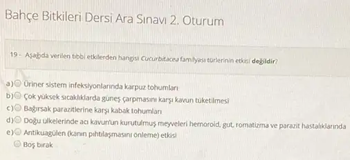 Bahçe Bitkileri Dersi Ara Sinavi 2. Oturum
19. Asagda verilen tibb etklerden hangsi Cucurbitaceafamlyas turlerinin etkisi degildir?
a) Uriner sistem infeksiyonlannda karpuz tohumlar
b) Cok yuksek sicakliklarda gunes çarpmasini karsi kavun tuketilmesi
c) Bağirsak parazitlerine karys kabak tohumlan
d) Doğu Glkelerinde aq kavunun kurutulmus meyveleri hemoroid, gut romatizma ve parazit hastaliklarinda
e) Antikuagulen (kanin pihtlasmasmionleme)etkis
Bos birak