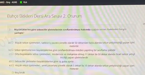 Bahçe Bitkileri Dersi Ara Sinavi 2. Oturum
2- Büyükliklerine góre sebzecilik işletmelerinin siniflandirilmasi hakunda aşağda verilen ifadelerden hangisi
yanlistir?
Buyuk sebze işletmeleri, sadece is pazara yonelik olarak 50 dekardan fazla alanda sebze yetiştiriciligi yapan işlet
melerdir
b) Sebze işletmelerinin búyuklaklerine gore sinflandinimasi eskiden yapilmg bir siniflama seklidir
c) Orta büyuklukte sebze işletmeleri modernize ve mekanize olmus 11 dekar ila 50 dekar alanda ticari sebze yetist
iriciligi yapan işletmelerdir
d) Sebzeclik işletmeleri buyukluklerine gore úc guba ayrilir
e) Kuçjuk sebze işletmeleri, yere!pazarlara yōnelik olarak 5 dekar ila 10 dekar alanda sebze yetiştiriciligi yapan islet
melerdir
Bos birak