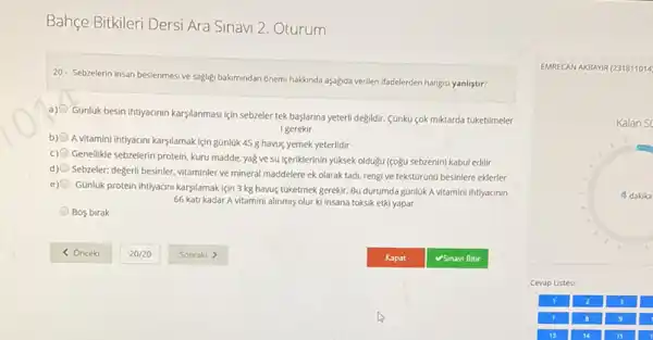 Bahçe Bitkileri Dersi Ara Sinavi 2. Oturum
20- Sebzelerin insan beslenmes ve sagligi bakmindan onemi hakkonda aşağda verilen ifadelerden hangisi yanlistir?
a)
Gunluk besin ihtiyacinin karşilanmas için sebzeler tek başlarina yeterli degildir. Cankü cok miktarda túketilmeler
igerekir
b)
A vitamini ihtiyacini karşilamak lçin günlük 45 g havuç yemek yeterlidir
c)
Genellikle sebzelerin protein, kuru madde, yag ve su Igeriklerinin yuksek oldugu (sogu sebzenin) kabul edilir
d)
Sebzeler; degerili besinler, vitaminler ve mineral maddelere ek olarak tadi, rengi ve tekstürüno besinlere eklerler
e)
Günluk protein intiyacini karsilamak için 3 kg havuç tuketmek gerekir. Bu durumda gúnluk A vitamini ihtiyacinin
66 kati kadar A vitamini alinmis olur ki insana toksik etki yapar
Bos birak
EMRECAN AKBANR (231811014
Kalan Si
4 dakika
Cevap Listesi
3
9