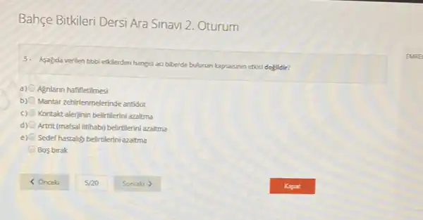 Bahçe Bitkileri Dersi Ara Sinavi 2. Oturum
5. Asagda verilen tbbbi ethlerden hangisi aa biberde bulunan kapsaisinin etési degildir?
a) Agnlann hafifletilmesi
b) Mantar zehirlenmelerinde antidot
c) Kontakt alerjinin beliritlerini azaltma
d) Artrit (mafsal itihabi) belirtilerini azaltma
e) Sedef hastalig belirtlerini azaitma
Bos birak