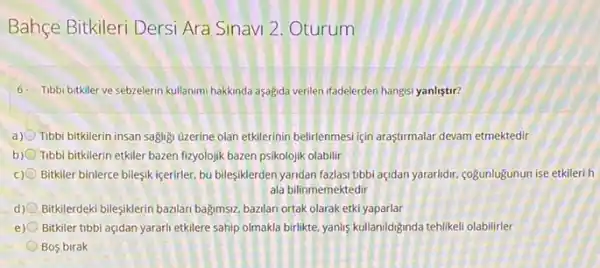 Bahçe Bitkileri Dersi Ara Sinavi 2. Oturum
6. Tibbi bitkller ve sebzelerin kullanimi hakkinda aşogida verilen ifadelerden hangisi yanliştir?
a) Tibbi bitkilerin insan sagligi uzerine olan etkilerinin belirlenmes için araşturmalar devam etmektedir
b) Tibbi bitkilerin etkiler bazen fizyolojik bazen psikolojik olabilir
c) Bitkiler binlerce bileşik içerirler bu bileşiklerden yandan fazlas:tibbi açdan yararidir, coğunlugunun ise etkileri h
ala bilinmemektedir
d) Bitklerdeki bileşiklerin bazlan bagmsz bazilan ortak olarak etkiyaparlar
e) Bitkiler tibbi açidan yarari etkilere sahip olmakla birlikte yanlis kullaniddiginda tehilikeli olabilirler
Bos birak