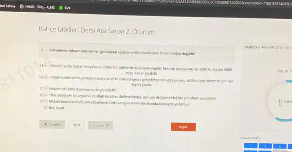 Bahçe Bitkileri Dersi Ara Sinavi 2. Oturum
9. Sebzelerde tohum Gretimile ilgili olarak aşagda verilen ifadelerden hangisi doğru değildir?
a)
Kismen yada tamamen yabanci dollenen bitklerde izolasyon yaptif Mesafe Izolasyonu 50-2000 m. bazen 5000
mye kadar gkabilir
b
Tohum Gretiminde yabanci tozlanma ve bunun sonunda gergeklesecek olan yabanci dollenmeyi onlemek icin izol
asyon yaptit
c) Sebzelerde bitki Izolasyonu da yapilabilir
d)
Yillar arasi yer izolasyonu:mutlak kendine dollenenlerde, ayni yerde (parselde) her yll tohum Gretilebilir
e)
Mutlak kendine dollenen sebzelerde fiziki kansumi onlemek disunda izolasyon yapilmaz
Bos birak
EMRECAN AKBANR (23181101
Kalan S
1. dakik
Cevap Listesi