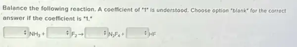 Balance the following reaction A coefficient of "1"is understood. Choose option "blank" for the correct
answer if the coefficient is "1."
NH_(3)+ +F_(2)arrow FN_(2)F_(4)+