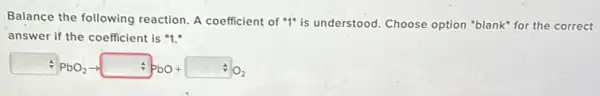 Balance the following reaction A coefficient of "1"is understood. Choose option "blank" for the correct
answer if the coefficient is "1."
div PbO_(2)arrow PbO+ AO_(2)