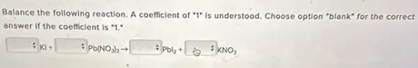 Balance the following reaction A coefficient of "I"is understood. Choose option "blank" for the correct
answer if the coefficient is "1."
KI+ Alb(NO_(3))_(2)arrow Albl_(2)+ AlCNO_(3)