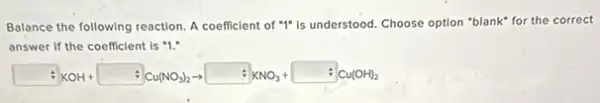 Balance the following reaction A coefficient of "I"is understood. Choose option "blank" for the correct
answer if the coefficient is "1."
:(XOH+ +Cu(NO_(3))_(2)arrow +KNO_(3)+ +Cu(OH)_(2)