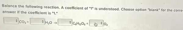 Balance the following reaction A coefficient of "I"is understood. Choose option "blank" for the corre
answer if the coefficient is "1."
CO_(2)+ +H_(2)Oarrow +C_(6)H_(12)O_(6)+