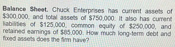 Balance Sheet Chuck Enterprises has current assets of
 300,000 and total assets of 750,000 It also has current
liabilities of 125,000 common equity of 250,000 and
retained earnings of 85,000 How much long-term debt and
fixed assets does the firm have?