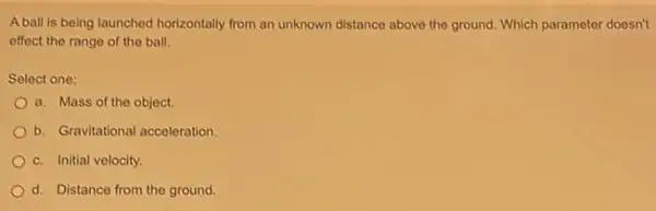 A ball is being launched horizontally from an unknown distance above the ground Which parameter doesn't
effect the range of the ball.
Select one:
a. Mass of the object.
b. Gravitational acceleration
c. Initial velocity
d. Distance from the ground.