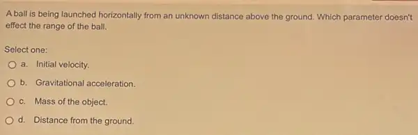 A ball is being launched horizontally from an unknown distance above the ground Which parameter doesn't
effect the range of the ball.
Select one:
a. Initial velocity.
b. Gravitational acceleration
c. Mass of the object.
d. Distance from the ground.