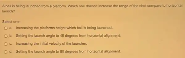 A ball is being launched from a platform. Which one doesn't increase the range of the shot compare to horizontal
launch?
Select one:
a. Increasing the platforms height which ball is being launched.
b. Setting the launch angle to 45 degrees from horizontal alignment.
c. Increasing the initial velocity of the launcher.
d. Setting the launch angle to 80 degrees from horizontal alignment.