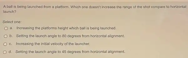 A ball is being launched from a platform Which one doesn't increase the range of the shot compare to horizontal
launch?
Select one:
a. Increasing the platforms height which ball is being launched.
b. Setting the launch angle to 80 degrees from horizontal alignment
c. Increasing the initial velocity of the launcher.
d. Setting the launch angle to 45 degrees from horizontal alignment.