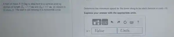 A ball of mass 0.70 kg is attached to a vertical post by
strings of length L_(1)=1.1m and L_(2)=1.7 m, as shown in
(Eigure 1). The ball is set moving in a horizontal circle.
Determine the maximum speed for the lower string to be slack (tension in cord=0
Express your answer with the appropriate units.