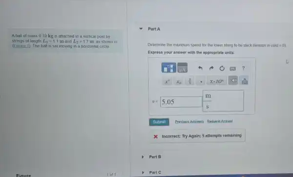 A ball of mass 070 kg is attached to a vertical post by
strings of length L_(1)=1.1m and L_(2)=1.7 m, as shown in
(Figure 1). The ball is set moving in a horizontal circle.
Part B
Part A
Determine the maximum speed for the lower string to be slack (tension in cord=0)
Express your answer with the appropriate units.
v=5.05 (m)/(s)
Incorrect; Try Again; 5 attempts remaining